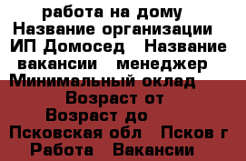 работа на дому › Название организации ­ ИП Домосед › Название вакансии ­ менеджер › Минимальный оклад ­ 30 000 › Возраст от ­ 22 › Возраст до ­ 69 - Псковская обл., Псков г. Работа » Вакансии   